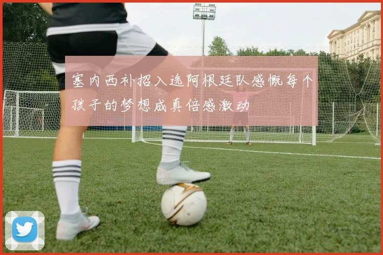 塞内西补招入选阿根廷队感慨每个孩子的梦想成真倍感激动