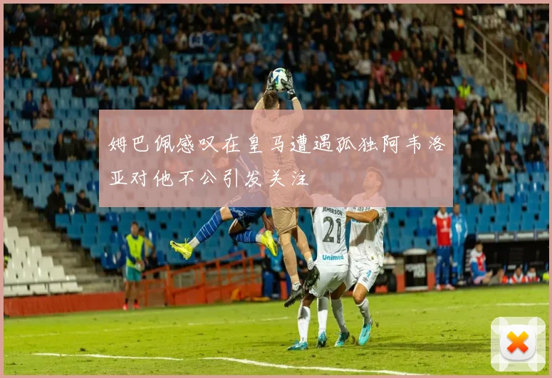 姆巴佩感叹在皇马遭遇孤独阿韦洛亚对他不公引发关注