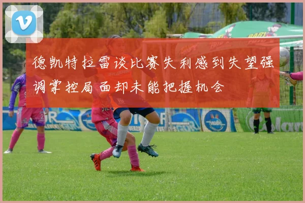德凯特拉雷谈比赛失利感到失望强调掌控局面却未能把握机会