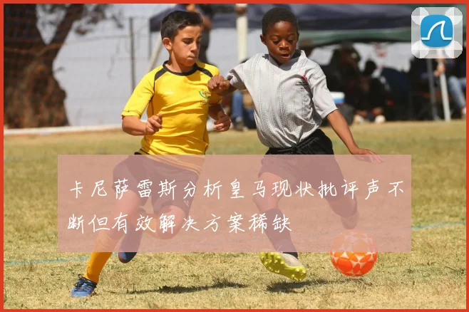 卡尼萨雷斯分析皇马现状批评声不断但有效解决方案稀缺
