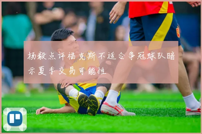 杨毅点评福克斯不适合争冠球队暗示夏季交易可能性