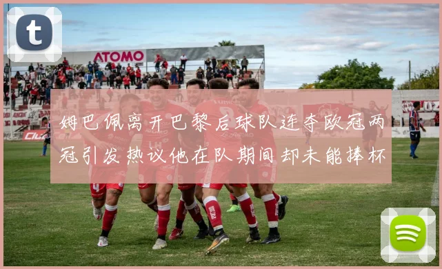 姆巴佩离开巴黎后球队连夺欧冠两冠引发热议他在队期间却未能捧杯