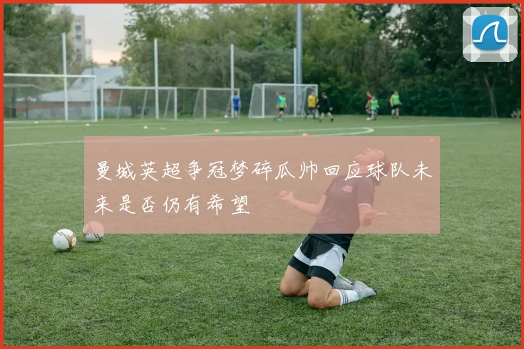 曼城英超争冠梦碎瓜帅回应球队未来是否仍有希望