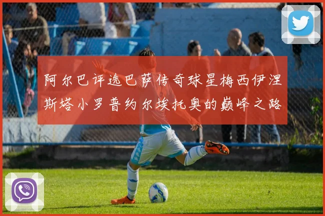 阿尔巴评选巴萨传奇球星梅西伊涅斯塔小罗普约尔埃托奥的巅峰之路