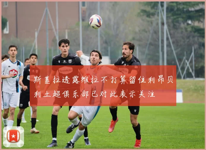 斯基拉透露维拉不打算留住利昂贝利土超俱乐部已对此表示关注