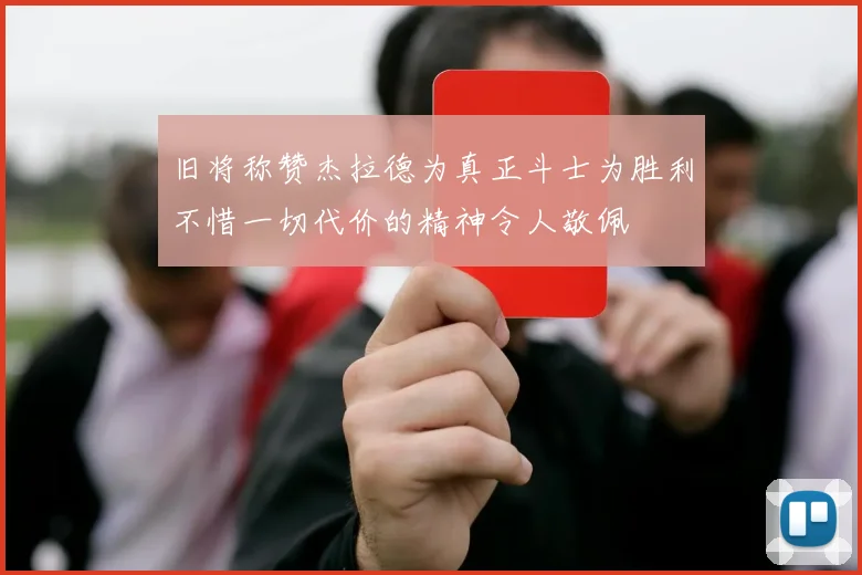 旧将称赞杰拉德为真正斗士为胜利不惜一切代价的精神令人敬佩